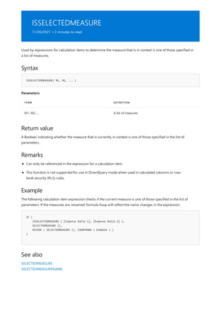 ISSELECTEDMEASURE
11/30/2021 • 2 minutes to read
Syntax
ISSELECTEDMEASURE( M1, M2, ... )
Parameters
TERM DEFINITION
M1, M2, ... A list of measures.
Return value
Remarks
Example
IF (
ISSELECTEDMEASURE ( [Expense Ratio 1], [Expense Ratio 2] ),
SELECTEDMEASURE (),
DIVIDE ( SELECTEDMEASURE (), COUNTROWS ( DimDate ) )
)
See also
Used by expressions for calculation items to determine the measure that is in context is one of those specified in
a list of measures.
A Boolean indicating whether the measure that is currently in context is one of those specified in the list of
parameters.
Can only be referenced in the expression for a calculation item.
This function is not supported for use in DirectQuery mode when used in calculated columns or row-
level security (RLS) rules.
The following calculation item expression checks if the current measure is one of those specified in the list of
parameters. If the measures are renamed, formula fixup will reflect the name changes in the expression.
SELECTEDMEASURE
SELECTEDMEASURENAME
 