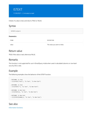ISTEXT
11/30/2021 • 2 minutes to read
Syntax
ISTEXT(<value>)
Parameters
TERM DEFINITION
value The value you want to check.
Return value
Remarks
Example
//RETURNS: Is Text
= IF(ISTEXT("text"), "Is Text", "Is Non-Text")
//RETURNS: Is Text
= IF(ISTEXT(""), "Is Text", "Is Non-Text")
//RETURNS: Is Non-Text
= IF(ISTEXT(1), "Is Text", "Is Non-Text")
//RETURNS: Is Non-Text
= IF(ISTEXT(BLANK()), "Is Text", "Is Non-Text")
See also
Checks if a value is text, and returns TRUE or FALSE.
TRUE if the value is text; otherwise FALSE.
This function is not supported for use in DirectQuery mode when used in calculated columns or row-level
security (RLS) rules.
The following examples show the behavior of the ISTEXT function.
Information functions
 