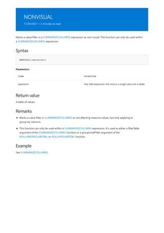 NONVISUAL
11/30/2021 • 2 minutes to read
Syntax
NONVISUAL(<expression>)
Parameters
TERM DEFINITION
expression Any DAX expression that returns a single value (not a table).
Return value
Remarks
Example
Marks a value filter in a SUMMARIZECOLUMNS expression as non-visual. This function can only be used within
a SUMMARIZECOLUMNS expression.
A table of values.
Marks a value filter in SUMMARIZECOLUMNS as not affecting measure values, but only applying to
group-by columns.
This function can only be used within a SUMMARIZECOLUMNS expression. It's used as either a filterTable
argument of the SUMMARIZECOLUMNS function or a groupLevelFilter argument of the
ROLLUPADDISSUBTOTAL or ROLLUPISSUBTOTAL function.
See SUMMARIZECOLUMNS.
 