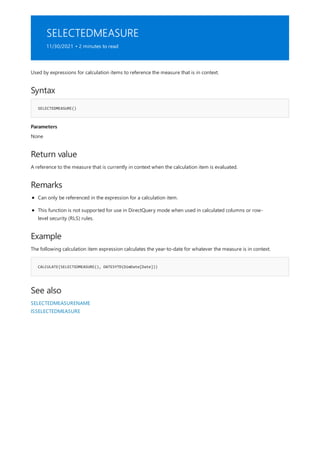 SELECTEDMEASURE
11/30/2021 • 2 minutes to read
Syntax
SELECTEDMEASURE()
Parameters
Return value
Remarks
Example
CALCULATE(SELECTEDMEASURE(), DATESYTD(DimDate[Date]))
See also
Used by expressions for calculation items to reference the measure that is in context.
None
A reference to the measure that is currently in context when the calculation item is evaluated.
Can only be referenced in the expression for a calculation item.
This function is not supported for use in DirectQuery mode when used in calculated columns or row-
level security (RLS) rules.
The following calculation item expression calculates the year-to-date for whatever the measure is in context.
SELECTEDMEASURENAME
ISSELECTEDMEASURE
 