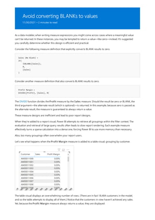 Avoid converting BLANKs to values
11/30/2021 • 2 minutes to read
Sales (No Blank) =
IF(
ISBLANK([Sales]),
0,
[Sales]
)
Profit Margin =
DIVIDE([Profit], [Sales], 0)
As a data modeler, when writing measure expressions you might come across cases where a meaningful value
can't be returned. In these instances, you may be tempted to return a value—like zero—instead. It's suggested
you carefully determine whether this design is efficient and practical.
Consider the following measure definition that explicitly converts BLANK results to zero.
Consider another measure definition that also converts BLANK results to zero.
The DIVIDE function divides the Profit measure by the Sales measure. Should the result be zero or BLANK, the
third argument—the alternate result (which is optional)—is returned. In this example, because zero is passed as
the alternate result, the measure is guaranteed to always return a value.
These measure designs are inefficient and lead to poor report designs.
When they're added to a report visual, Power BI attempts to retrieve all groupings within the filter context. The
evaluation and retrieval of large query results often leads to slow report rendering. Each example measure
effectively turns a sparse calculation into a dense one, forcing Power BI to use more memory than necessary.
Also, too many groupings often overwhelm your report users.
Let's see what happens when the Profit Margin measure is added to a table visual, grouping by customer.
The table visual displays an overwhelming number of rows. (There are in fact 18,484 customers in the model,
and so the table attempts to display all of them.) Notice that the customers in view haven't achieved any sales.
Yet, because the Profit Margin measure always returns a value, they are displayed.
 