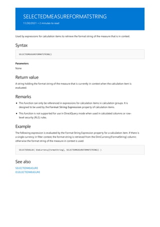 SELECTEDMEASUREFORMATSTRING
11/30/2021 • 2 minutes to read
Syntax
SELECTEDMEASUREFORMATSTRING()
Parameters
Return value
Remarks
Example
SELECTEDVALUE( DimCurrency[FormatString], SELECTEDMEASUREFORMATSTRING() )
See also
Used by expressions for calculation items to retrieve the format string of the measure that is in context.
None
A string holding the format string of the measure that is currently in context when the calculation item is
evaluated.
This function can only be referenced in expressions for calculation items in calculation groups. It is
designed to be used by the Format String Expression property of calculation items.
This function is not supported for use in DirectQuery mode when used in calculated columns or row-
level security (RLS) rules.
The following expression is evaluated by the Format String Expression property for a calculation item. If there is
a single currency in filter context, the format string is retrieved from the DimCurrency[FormatString] column;
otherwise the format string of the measure in context is used.
SELECTEDMEASURE
ISSELECTEDMEASURE
 