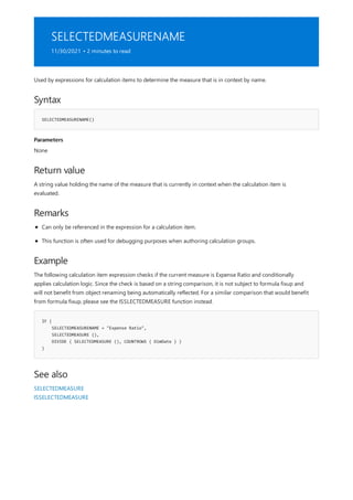 SELECTEDMEASURENAME
11/30/2021 • 2 minutes to read
Syntax
SELECTEDMEASURENAME()
Parameters
Return value
Remarks
Example
IF (
SELECTEDMEASURENAME = "Expense Ratio",
SELECTEDMEASURE (),
DIVIDE ( SELECTEDMEASURE (), COUNTROWS ( DimDate ) )
)
See also
Used by expressions for calculation items to determine the measure that is in context by name.
None
A string value holding the name of the measure that is currently in context when the calculation item is
evaluated.
Can only be referenced in the expression for a calculation item.
This function is often used for debugging purposes when authoring calculation groups.
The following calculation item expression checks if the current measure is Expense Ratio and conditionally
applies calculation logic. Since the check is based on a string comparison, it is not subject to formula fixup and
will not benefit from object renaming being automatically reflected. For a similar comparison that would benefit
from formula fixup, please see the ISSLECTEDMEASURE function instead.
SELECTEDMEASURE
ISSELECTEDMEASURE
 