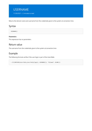 USERNAME
11/30/2021 • 2 minutes to read
Syntax
USERNAME()
Parameters
Return value
Example
= IF(CONTAINS(UsersTable,UsersTable[login], USERNAME()), "Allowed", BLANK())
Returns the domain name and username from the credentials given to the system at connection time.
This expression has no parameters.
The username from the credentials given to the system at connection time
The following formula verifies if the user login is part of the UsersTable.
 