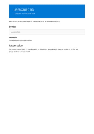 USEROBJECTID
11/30/2021 • 2 minutes to read
Syntax
USEROBJECTID()
Parameters
Return value
Returns the current user's Object ID from Azure AD or security identifier (SID).
This expression has no parameters.
The current user's Object ID from Azure AD for Power BI or Azure Analysis Services models or SID for SQL
Server Analysis Services models.
 