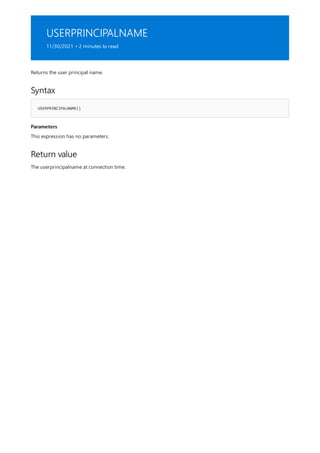 USERPRINCIPALNAME
11/30/2021 • 2 minutes to read
Syntax
USERPRINCIPALNAME()
Parameters
Return value
Returns the user principal name.
This expression has no parameters.
The userprincipalname at connection time.
 