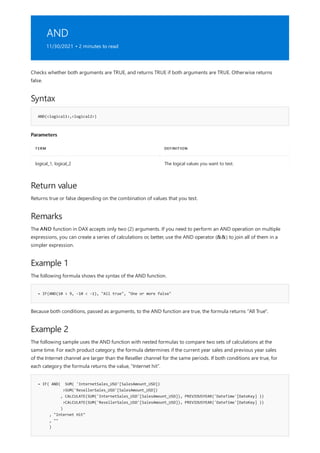 AND
11/30/2021 • 2 minutes to read
Syntax
AND(<logical1>,<logical2>)
Parameters
TERM DEFINITION
logical_1, logical_2 The logical values you want to test.
Return value
Remarks
Example 1
= IF(AND(10 > 9, -10 < -1), "All true", "One or more false"
Example 2
= IF( AND( SUM( 'InternetSales_USD'[SalesAmount_USD])
>SUM('ResellerSales_USD'[SalesAmount_USD])
, CALCULATE(SUM('InternetSales_USD'[SalesAmount_USD]), PREVIOUSYEAR('DateTime'[DateKey] ))
>CALCULATE(SUM('ResellerSales_USD'[SalesAmount_USD]), PREVIOUSYEAR('DateTime'[DateKey] ))
)
, "Internet Hit"
, ""
)
Checks whether both arguments are TRUE, and returns TRUE if both arguments are TRUE. Otherwise returns
false.
Returns true or false depending on the combination of values that you test.
The AND function in DAX accepts only two (2) arguments. If you need to perform an AND operation on multiple
expressions, you can create a series of calculations or, better, use the AND operator (&&) to join all of them in a
simpler expression.
The following formula shows the syntax of the AND function.
Because both conditions, passed as arguments, to the AND function are true, the formula returns "All True".
The following sample uses the AND function with nested formulas to compare two sets of calculations at the
same time. For each product category, the formula determines if the current year sales and previous year sales
of the Internet channel are larger than the Reseller channel for the same periods. If both conditions are true, for
each category the formula returns the value, "Internet hit".
 