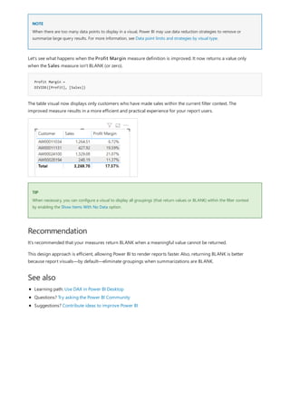 NOTE
Profit Margin =
DIVIDE([Profit], [Sales])
TIP
Recommendation
See also
When there are too many data points to display in a visual, Power BI may use data reduction strategies to remove or
summarize large query results. For more information, see Data point limits and strategies by visual type.
Let's see what happens when the Profit Margin measure definition is improved. It now returns a value only
when the Sales measure isn't BLANK (or zero).
The table visual now displays only customers who have made sales within the current filter context. The
improved measure results in a more efficient and practical experience for your report users.
When necessary, you can configure a visual to display all groupings (that return values or BLANK) within the filter context
by enabling the Show Items With No Data option.
It's recommended that your measures return BLANK when a meaningful value cannot be returned.
This design approach is efficient, allowing Power BI to render reports faster. Also, returning BLANK is better
because report visuals—by default—eliminate groupings when summarizations are BLANK.
Learning path: Use DAX in Power BI Desktop
Questions? Try asking the Power BI Community
Suggestions? Contribute ideas to improve Power BI
 