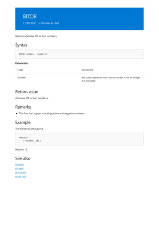 BITOR
11/30/2021 • 2 minutes to read
Syntax
BITOR(<number>, <number>)
Parameters
TERM DEFINITION
Number Any scalar expression that returns number. If not an integer,
it is truncated.
Return value
Remarks
Example
EVALUATE
{ BITOR(9, 10) }
See also
Returns a bitwise OR of two numbers.
A bitwise OR of two numbers.
This function supports both positive and negative numbers.
The following DAX query:
Returns 11.
BITAND
BITXOR
BITLSHIFT
BITRSHIFT
 
