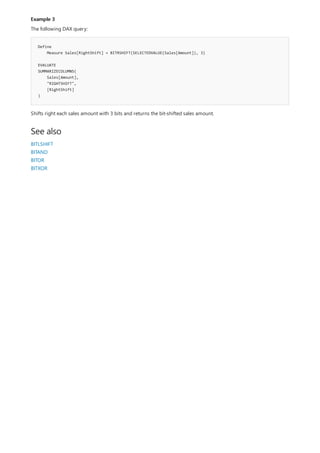 Example 3
Define
Measure Sales[RightShift] = BITRSHIFT(SELECTEDVALUE(Sales[Amount]), 3)
EVALUATE
SUMMARIZECOLUMNS(
Sales[Amount],
"RIGHTSHIFT",
[RightShift]
)
See also
The following DAX query:
Shifts right each sales amount with 3 bits and returns the bit-shifted sales amount.
BITLSHIFT
BITAND
BITOR
BITXOR
 