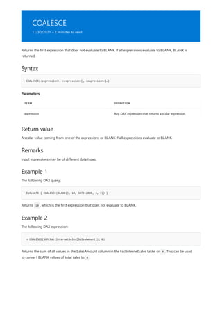 COALESCE
11/30/2021 • 2 minutes to read
Syntax
COALESCE(<expression>, <expression>[, <expression>]…)
Parameters
TERM DEFINITION
expression Any DAX expression that returns a scalar expression.
Return value
Remarks
Example 1
EVALUATE { COALESCE(BLANK(), 10, DATE(2008, 3, 3)) }
Example 2
= COALESCE(SUM(FactInternetSales[SalesAmount]), 0)
Returns the first expression that does not evaluate to BLANK. If all expressions evaluate to BLANK, BLANK is
returned.
A scalar value coming from one of the expressions or BLANK if all expressions evaluate to BLANK.
Input expressions may be of different data types.
The following DAX query:
Returns 10 , which is the first expression that does not evaluate to BLANK.
The following DAX expression:
Returns the sum of all values in the SalesAmount column in the FactInternetSales table, or 0 . This can be used
to convert BLANK values of total sales to 0 .
 