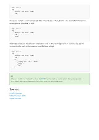 Price Group =
IF(
'Product'[List Price] < 500,
"Low"
)
Price Group =
IF(
'Product'[List Price] < 500,
"Low",
"High"
)
Price Group =
IF(
'Product'[List Price] < 500,
"Low",
IF(
'Product'[List Price] < 1500,
"Medium",
"High"
)
)
TIP
See also
The second example uses the same test, but this time includes a value_if_false value. So, the formula classifies
each product as either Low or High.
The third example uses the same test, but this time nests an IF function to perform an additional test. So, the
formula classifies each product as either Low, Medium, or High.
When you need to nest multiple IF functions, the SWITCH function might be a better option. This function provides a
more elegant way to write an expression that returns more than two possible values.
IF.EAGER function
SWITCH function (DAX)
Logical functions
 