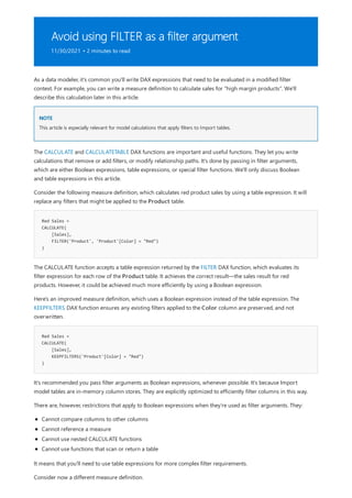 Avoid using FILTER as a filter argument
11/30/2021 • 2 minutes to read
NOTE
Red Sales =
CALCULATE(
[Sales],
FILTER('Product', 'Product'[Color] = "Red")
)
Red Sales =
CALCULATE(
[Sales],
KEEPFILTERS('Product'[Color] = "Red")
)
As a data modeler, it's common you'll write DAX expressions that need to be evaluated in a modified filter
context. For example, you can write a measure definition to calculate sales for "high margin products". We'll
describe this calculation later in this article.
This article is especially relevant for model calculations that apply filters to Import tables.
The CALCULATE and CALCULATETABLE DAX functions are important and useful functions. They let you write
calculations that remove or add filters, or modify relationship paths. It's done by passing in filter arguments,
which are either Boolean expressions, table expressions, or special filter functions. We'll only discuss Boolean
and table expressions in this article.
Consider the following measure definition, which calculates red product sales by using a table expression. It will
replace any filters that might be applied to the Product table.
The CALCULATE function accepts a table expression returned by the FILTER DAX function, which evaluates its
filter expression for each row of the Product table. It achieves the correct result—the sales result for red
products. However, it could be achieved much more efficiently by using a Boolean expression.
Here's an improved measure definition, which uses a Boolean expression instead of the table expression. The
KEEPFILTERS DAX function ensures any existing filters applied to the Color column are preserved, and not
overwritten.
It's recommended you pass filter arguments as Boolean expressions, whenever possible. It's because Import
model tables are in-memory column stores. They are explicitly optimized to efficiently filter columns in this way.
There are, however, restrictions that apply to Boolean expressions when they're used as filter arguments. They:
Cannot compare columns to other columns
Cannot reference a measure
Cannot use nested CALCULATE functions
Cannot use functions that scan or return a table
It means that you'll need to use table expressions for more complex filter requirements.
Consider now a different measure definition.
 