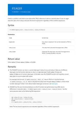 IF.EAGER
11/30/2021 • 2 minutes to read
Syntax
IF.EAGER(<logical_test>, <value_if_true>[, <value_if_false>])
Parameters
TERM DEFINITION
logical_test Any value or expression that can be evaluated to TRUE or
FALSE.
value_if_true The value that's returned if the logical test is TRUE.
value_if_false (Optional) The value that's returned if the logical test is
FALSE. If omitted, BLANK is returned.
Return value
Remarks
Checks a condition, and returns one value when TRUE, otherwise it returns a second value. It uses an eager
execution plan which always executes the branch expressions regardless of the condition expression.
Either value_if_true, value_if_false, or BLANK.
VAR _value_if_true = <value_if_true>
VAR _value_if_false = <value_if_false>
RETURN
IF (<logical_test>, _value_if_true, _value_if_false)
The IF.EAGER function can return a variant data type if value_if_true and value_if_false are of different
data types, but the function attempts to return a single data type if both value_if_true and
value_if_false are of numeric data types. In the latter case, the IF.EAGER function will implicitly convert
data types to accommodate both values.
For example, the formula IF.EAGER(<condition>, TRUE(), 0) returns TRUE or 0, but the formula
IF.EAGER(<condition>, 1.0, 0) returns only decimal values even though value_if_false is of the whole
number data type. To learn more about implicit data type conversion, see Data types.
IF.EAGER has the same functional behavior as the IF function, but performance may differ due to
differences in execution plans. IF.EAGER(<logical_test>, <value_if_true>, <value_if_false>) has the
same execution plan as the following DAX expression:
Note: The two branch expressions are evaluated regardless of the condition expression.
 