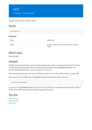 NOT
11/30/2021 • 2 minutes to read
Syntax
NOT(<logical>)
Parameters
TERM DEFINITION
logical A value or expression that can be evaluated to TRUE or
FALSE.
Return value
Example
= NOT([CalculatedColumn1])
See also
Changes FALSE to TRUE, or TRUE to FALSE.
TRUE OR FALSE.
The following example retrieves values from the calculated column that was created to illustrate the IF function.
For that example, the calculated column was named using the default name, Calculated Column1, and
contains the following formula: = IF([Orders]<300,"true","false")
The formula checks the value in the column, [Orders], and returns "true" if the number of orders is under 300.
Now create a new calculated column, Calculated Column2, and type the following formula.
For each row in Calculated Column1, the values "true" and "false" are interpreted as the logical values TRUE or
FALSE, and the NOT function returns the logical opposite of that value.
TRUE function
FALSE function
IF function
 