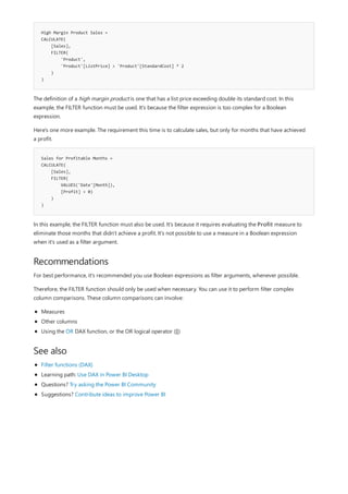 High Margin Product Sales =
CALCULATE(
[Sales],
FILTER(
'Product',
'Product'[ListPrice] > 'Product'[StandardCost] * 2
)
)
Sales for Profitable Months =
CALCULATE(
[Sales],
FILTER(
VALUES('Date'[Month]),
[Profit] > 0)
)
)
Recommendations
See also
The definition of a high margin product is one that has a list price exceeding double its standard cost. In this
example, the FILTER function must be used. It's because the filter expression is too complex for a Boolean
expression.
Here's one more example. The requirement this time is to calculate sales, but only for months that have achieved
a profit.
In this example, the FILTER function must also be used. It's because it requires evaluating the Profit measure to
eliminate those months that didn't achieve a profit. It's not possible to use a measure in a Boolean expression
when it's used as a filter argument.
For best performance, it's recommended you use Boolean expressions as filter arguments, whenever possible.
Therefore, the FILTER function should only be used when necessary. You can use it to perform filter complex
column comparisons. These column comparisons can involve:
Measures
Other columns
Using the OR DAX function, or the OR logical operator (||)
Filter functions (DAX)
Learning path: Use DAX in Power BI Desktop
Questions? Try asking the Power BI Community
Suggestions? Contribute ideas to improve Power BI
 