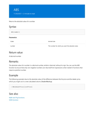ABS
11/30/2021 • 2 minutes to read
Syntax
ABS(<number>)
Parameters
TERM DEFINITION
number The number for which you want the absolute value.
Return value
Remarks
Example
= ABS([DealerPrice]-[ListPrice])
See also
Returns the absolute value of a number.
A decimal number.
The absolute value of a number is a decimal number, whole or decimal, without its sign. You can use the ABS
function to ensure that only non-negative numbers are returned from expressions when nested in functions that
require a positive number.
The following example returns the absolute value of the difference between the list price and the dealer price,
which you might use in a new calculated column, DealerMarkup.
Math and Trig functions
SIGN function
 