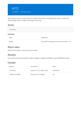 ACOS
11/30/2021 • 2 minutes to read
Syntax
ACOS(number)
Parameters
TERM DEFINITION
Number The cosine of the angle you want and must be from -1 to 1.
Return value
Remarks
Example
FORMULA DESCRIPTION RESULT
= ACOS(-0.5) Arccosine of -0.5 in radians, 2*pi/3. 2.094395102
= ACOS(-0.5)*180/PI() Arccosine of -0.5 in degrees. 120
Returns the arccosine, or inverse cosine, of a number. The arccosine is the angle whose cosine is number. The
returned angle is given in radians in the range 0 (zero) to pi.
Returns the arccosine, or inverse cosine, of a number.
If you want to convert the result from radians to degrees, multiply it by 180/PI() or use the DEGREES function.
 