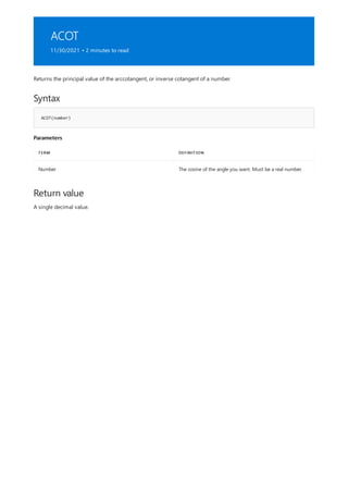 ACOT
11/30/2021 • 2 minutes to read
Syntax
ACOT(number)
Parameters
TERM DEFINITION
Number The cosine of the angle you want. Must be a real number.
Return value
Returns the principal value of the arccotangent, or inverse cotangent of a number.
A single decimal value.
 