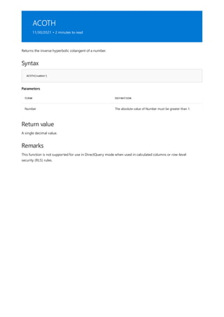 ACOTH
11/30/2021 • 2 minutes to read
Syntax
ACOTH(number)
Parameters
TERM DEFINITION
Number The absolute value of Number must be greater than 1.
Return value
Remarks
Returns the inverse hyperbolic cotangent of a number.
A single decimal value.
This function is not supported for use in DirectQuery mode when used in calculated columns or row-level
security (RLS) rules.
 