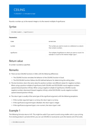 CEILING
11/30/2021 • 2 minutes to read
Syntax
CEILING(<number>, <significance>)
Parameters
TERM DEFINITION
number The number you want to round, or a reference to a column
that contains numbers.
significance The multiple of significance to which you want to round. For
example, to round to the nearest integer, type 1.
Return value
Remarks
Example 1
= CEILING(4.42,0.05)
Rounds a number up, to the nearest integer or to the nearest multiple of significance.
A number rounded as specified.
There are two CEILING functions in DAX, with the following differences:
The CEILING function emulates the behavior of the CEILING function in Excel.
The ISO.CEILING function follows the ISO-defined behavior for determining the ceiling value.
The two functions return the same value for positive numbers, but different values for negative numbers.
When using a positive multiple of significance, both CEILING and ISO.CEILING round negative numbers
upward (toward positive infinity). When using a negative multiple of significance, CEILING rounds
negative numbers downward (toward negative infinity), while ISO.CEILING rounds negative numbers
upward (toward positive infinity).
The return type is usually of the same type of the significant argument, with the following exceptions:
If the number argument type is currency, the return type is currency.
If the significance argument type is Boolean, the return type is integer.
If the significance argument type is non-numeric, the return type is real.
The following formula returns 4.45. This might be useful if you want to avoid using smaller units in your pricing.
If an existing product is priced at $4.42, you can use CEILING to round prices up to the nearest unit of five cents.
 