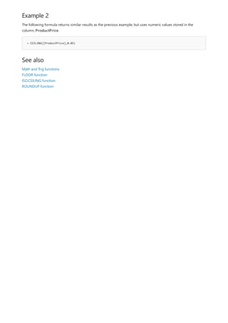 Example 2
= CEILING([ProductPrice],0.05)
See also
The following formula returns similar results as the previous example, but uses numeric values stored in the
column, ProductPrice.
Math and Trig functions
FLOOR function
ISO.CEILING function
ROUNDUP function
 
