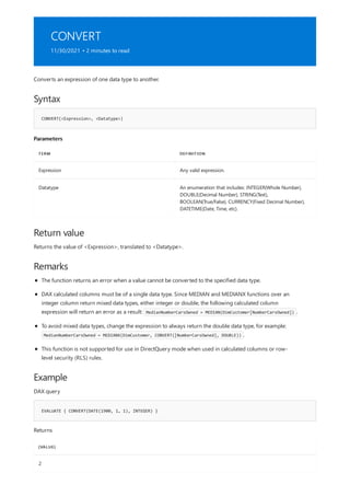 CONVERT
11/30/2021 • 2 minutes to read
Syntax
CONVERT(<Expression>, <Datatype>)
Parameters
TERM DEFINITION
Expression Any valid expression.
Datatype An enumeration that includes: INTEGER(Whole Number),
DOUBLE(Decimal Number), STRING(Text),
BOOLEAN(True/False), CURRENCY(Fixed Decimal Number),
DATETIME(Date, Time, etc).
Return value
Remarks
Example
EVALUATE { CONVERT(DATE(1900, 1, 1), INTEGER) }
[VALUE]
2
Converts an expression of one data type to another.
Returns the value of <Expression>, translated to <Datatype>.
The function returns an error when a value cannot be converted to the specified data type.
DAX calculated columns must be of a single data type. Since MEDIAN and MEDIANX functions over an
integer column return mixed data types, either integer or double, the following calculated column
expression will return an error as a result: MedianNumberCarsOwned = MEDIAN(DimCustomer[NumberCarsOwned]) .
To avoid mixed data types, change the expression to always return the double data type, for example:
MedianNumberCarsOwned = MEDIANX(DimCustomer, CONVERT([NumberCarsOwned], DOUBLE)) .
This function is not supported for use in DirectQuery mode when used in calculated columns or row-
level security (RLS) rules.
DAX query
Returns
 