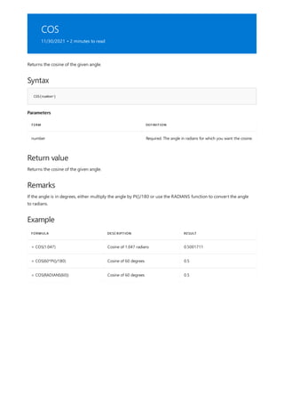 COS
11/30/2021 • 2 minutes to read
Syntax
COS(number)
Parameters
TERM DEFINITION
number Required. The angle in radians for which you want the cosine.
Return value
Remarks
Example
FORMULA DESCRIPTION RESULT
= COS(1.047) Cosine of 1.047 radians 0.5001711
= COS(60*PI()/180) Cosine of 60 degrees 0.5
= COS(RADIANS(60)) Cosine of 60 degrees 0.5
Returns the cosine of the given angle.
Returns the cosine of the given angle.
If the angle is in degrees, either multiply the angle by PI()/180 or use the RADIANS function to convert the angle
to radians.
 