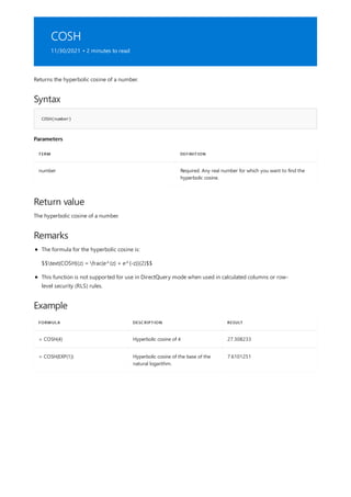 COSH
11/30/2021 • 2 minutes to read
Syntax
COSH(number)
Parameters
TERM DEFINITION
number Required. Any real number for which you want to find the
hyperbolic cosine.
Return value
Remarks
Example
FORMULA DESCRIPTION RESULT
= COSH(4) Hyperbolic cosine of 4 27.308233
= COSH(EXP(1)) Hyperbolic cosine of the base of the
natural logarithm.
7.6101251
Returns the hyperbolic cosine of a number.
The hyperbolic cosine of a number.
The formula for the hyperbolic cosine is:
$$text{COSH}(z) = frac{e^{z} + e^{-z}}{2}$$
This function is not supported for use in DirectQuery mode when used in calculated columns or row-
level security (RLS) rules.
 