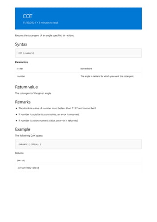 COT
11/30/2021 • 2 minutes to read
Syntax
COT (<number>)
Parameters
TERM DEFINITION
number The angle in radians for which you want the cotangent.
Return value
Remarks
Example
EVALUATE { COT(30) }
[VALUE]
-0.156119952161659
Returns the cotangent of an angle specified in radians.
The cotangent of the given angle.
The absolute value of number must be less than 2^27 and cannot be 0.
If number is outside its constraints, an error is returned.
If number is a non-numeric value, an error is returned.
The following DAX query,
Returns
 