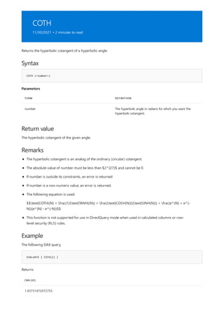 COTH
11/30/2021 • 2 minutes to read
Syntax
COTH (<number>)
Parameters
TERM DEFINITION
number The hyperbolic angle in radians for which you want the
hyperbolic cotangent.
Return value
Remarks
Example
EVALUATE { COTH(2) }
[VALUE]
1.03731472072755
Returns the hyperbolic cotangent of a hyperbolic angle.
The hyperbolic cotangent of the given angle.
The hyperbolic cotangent is an analog of the ordinary (circular) cotangent.
The absolute value of number must be less than $2^{27}$ and cannot be 0.
If number is outside its constraints, an error is returned
If number is a non-numeric value, an error is returned.
The following equation is used:
$$text{COTH}(N) = frac{1}{text{TANH}(N)} = frac{text{COSH(N)}}{text{SINH(N)}} = frac{e^{N} + e^{-
N}}{e^{N} - e^{-N}}$$
This function is not supported for use in DirectQuery mode when used in calculated columns or row-
level security (RLS) rules.
The following DAX query,
Returns
 