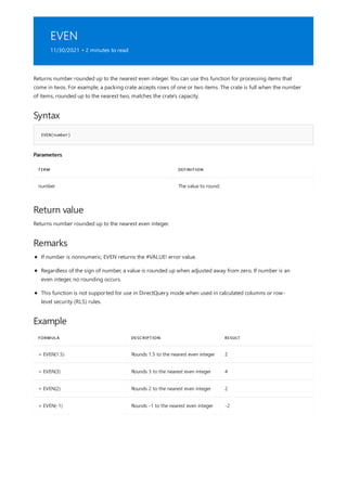 EVEN
11/30/2021 • 2 minutes to read
Syntax
EVEN(number)
Parameters
TERM DEFINITION
number The value to round.
Return value
Remarks
Example
FORMULA DESCRIPTION RESULT
= EVEN(1.5) Rounds 1.5 to the nearest even integer 2
= EVEN(3) Rounds 3 to the nearest even integer 4
= EVEN(2) Rounds 2 to the nearest even integer 2
= EVEN(-1) Rounds -1 to the nearest even integer -2
Returns number rounded up to the nearest even integer. You can use this function for processing items that
come in twos. For example, a packing crate accepts rows of one or two items. The crate is full when the number
of items, rounded up to the nearest two, matches the crate's capacity.
Returns number rounded up to the nearest even integer.
If number is nonnumeric, EVEN returns the #VALUE! error value.
Regardless of the sign of number, a value is rounded up when adjusted away from zero. If number is an
even integer, no rounding occurs.
This function is not supported for use in DirectQuery mode when used in calculated columns or row-
level security (RLS) rules.
 
