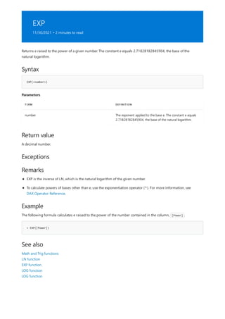 EXP
11/30/2021 • 2 minutes to read
Syntax
EXP(<number>)
Parameters
TERM DEFINITION
number The exponent applied to the base e. The constant e equals
2.71828182845904, the base of the natural logarithm.
Return value
Exceptions
Remarks
Example
= EXP([Power])
See also
Returns e raised to the power of a given number. The constant e equals 2.71828182845904, the base of the
natural logarithm.
A decimal number.
EXP is the inverse of LN, which is the natural logarithm of the given number.
To calculate powers of bases other than e, use the exponentiation operator (^). For more information, see
DAX Operator Reference.
The following formula calculates e raised to the power of the number contained in the column, [Power] .
Math and Trig functions
LN function
EXP function
LOG function
LOG function
 