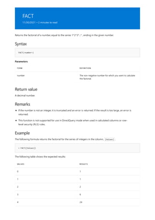 FACT
11/30/2021 • 2 minutes to read
Syntax
FACT(<number>)
Parameters
TERM DEFINITION
number The non-negative number for which you want to calculate
the factorial.
Return value
Remarks
Example
= FACT([Values])
VALUES RESULTS
0 1
1 1
2 2
3 6
4 24
Returns the factorial of a number, equal to the series 1*2*3*...* , ending in the given number.
A decimal number.
If the number is not an integer, it is truncated and an error is returned. If the result is too large, an error is
returned.
This function is not supported for use in DirectQuery mode when used in calculated columns or row-
level security (RLS) rules.
The following formula returns the factorial for the series of integers in the column, [Values] .
The following table shows the expected results:
 