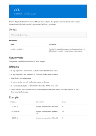 GCD
11/30/2021 • 2 minutes to read
Syntax
GCD(number1, [number2], ...)
Parameters
TERM DEFINITION
number1, number2, ... Number1 is required, subsequent numbers are optional. 1 to
255 values. If any value is not an integer, it is truncated.
Return value
Remarks
Example
FORMULA DESCRIPTION RESULT
= GCD(5, 2) Greatest common divisor of 5 and 2. 1
= GCD(24, 36) Greatest common divisor of 24 and
36.
12
= GCD(7, 1) Greatest common divisor of 7 and 1. 1
Returns the greatest common divisor of two or more integers. The greatest common divisor is the largest
integer that divides both number1 and number2 without a remainder.
The greatest common divisor of two or more integers.
If any argument is nonnumeric, GCD returns the #VALUE! error value.
If any argument is less than zero, GCD returns the #NUM! error value.
One divides any value evenly.
A prime number has only itself and one as even divisors.
If a parameter to GCD is >=2^53, GCD returns the #NUM! error value.
This function is not supported for use in DirectQuery mode when used in calculated columns or row-
level security (RLS) rules.
 