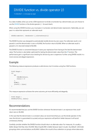 DIVIDE function vs. divide operator (/)
11/30/2021 • 2 minutes to read
DIVIDE(<numerator>, <denominator> [,<alternateresult>])
Example
Profit Margin =
IF(
OR(
ISBLANK([Sales]),
[Sales] == 0
),
BLANK(),
[Profit] / [Sales]
)
Profit Margin =
DIVIDE([Profit], [Sales])
Recommendations
As a data modeler, when you write a DAX expression to divide a numerator by a denominator, you can choose to
use the DIVIDE function or the divide operator (/ - forward slash).
When using the DIVIDE function, you must pass in numerator and denominator expressions. Optionally, you can
pass in a value that represents an alternate result.
The DIVIDE function was designed to automatically handle division by zero cases. If an alternate result is not
passed in, and the denominator is zero or BLANK, the function returns BLANK. When an alternate result is
passed in, it's returned instead of BLANK.
The DIVIDE function is convenient because it saves your expression from having to first test the denominator
value. The function is also better optimized for testing the denominator value than the IF function. The
performance gain is significant since checking for division by zero is expensive. Further using DIVIDE results in a
more concise and elegant expression.
The following measure expression produces a safe division, but it involves using four DAX functions.
This measure expression achieves the same outcome, yet more efficiently and elegantly.
It's recommended that you use the DIVIDE function whenever the denominator is an expression that could
return zero or BLANK.
In the case that the denominator is a constant value, we recommend that you use the divide operator. In this
case, the division is guaranteed to succeed, and your expression will perform better because it will avoid
unnecessary testing.
Carefully consider whether the DIVIDE function should return an alternate value. For measures, it's usually a
better design that they return BLANK. Returning BLANK is better because report visuals—by default—eliminate
groupings when summarizations are BLANK. It allows the visual to focus attention on groups where data exists.
 