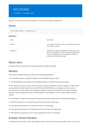 ISO.CEILING
11/30/2021 • 2 minutes to read
Syntax
ISO.CEILING(<number>[, <significance>])
Parameters
TERM DEFINITION
number The number you want to round, or a reference to a column
that contains numbers.
significance (optional) The multiple of significance to which you want to
round. For example, to round to the nearest integer, type 1.
If the unit of significance is not specified, the number is
rounded up to the nearest integer.
Return value
Remarks
Example: Positive Numbers
Rounds a number up, to the nearest integer or to the nearest multiple of significance.
A number, of the same type as the number argument, rounded as specified.
There are two CEILING functions in DAX, with the following differences:
The CEILING function emulates the behavior of the CEILING function in Excel.
The ISO.CEILING function follows the ISO-defined behavior for determining the ceiling value.
The two functions return the same value for positive numbers, but different values for negative numbers. When
using a positive multiple of significance, both CEILING and ISO.CEILING round negative numbers upward
(toward positive infinity). When using a negative multiple of significance, CEILING rounds negative numbers
downward (toward negative infinity), while ISO.CEILING rounds negative numbers upward (toward positive
infinity).
The result type is usually the same type of the significance used as argument with the following exceptions:
If the first argument is of currency type then the result will be currency type.
If the optional argument is not included the result is of integer type.
If the significance argument is of Boolean type then the result is of integer type.
If the significance argument is non-numeric type then the result is of real type.
The following formula returns 4.45. This might be useful if you want to avoid using smaller units in your pricing.
 