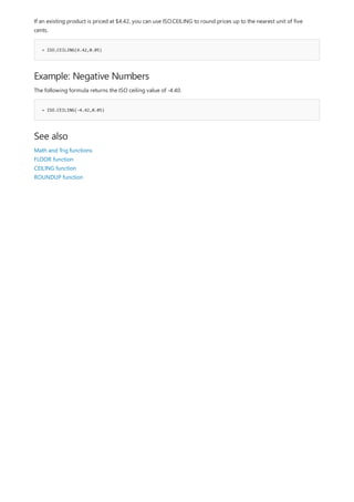 = ISO.CEILING(4.42,0.05)
Example: Negative Numbers
= ISO.CEILING(-4.42,0.05)
See also
If an existing product is priced at $4.42, you can use ISO.CEILING to round prices up to the nearest unit of five
cents.
The following formula returns the ISO ceiling value of -4.40.
Math and Trig functions
FLOOR function
CEILING function
ROUNDUP function
 