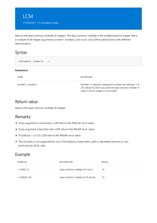 LCM
11/30/2021 • 2 minutes to read
Syntax
LCM(number1, [number2], ...)
Parameters
TERM DEFINITION
number1, number2,... Number1 is required, subsequent numbers are optional. 1 to
255 values for which you want the least common multiple. If
value is not an integer, it is truncated.
Return value
Remarks
Example
FORMULA DESCRIPTION RESULT
= LCM(5, 2) Least common multiple of 5 and 2. 10
= LCM(24, 36) Least common multiple of 24 and 36. 72
Returns the least common multiple of integers. The least common multiple is the smallest positive integer that is
a multiple of all integer arguments number1, number2, and so on. Use LCM to add fractions with different
denominators.
Returns the least common multiple of integers.
If any argument is nonnumeric, LCM returns the #VALUE! error value.
If any argument is less than zero, LCM returns the #NUM! error value.
If LCM(a,b) >=2^53, LCM returns the #NUM! error value.
This function is not supported for use in DirectQuery mode when used in calculated columns or row-
level security (RLS) rules.
 