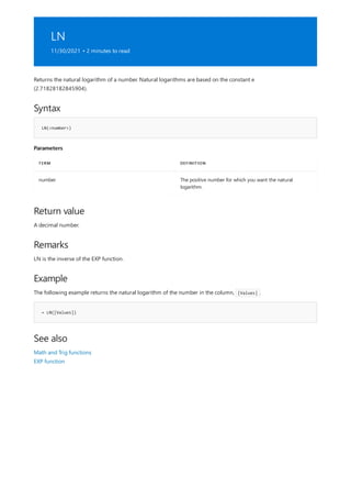 LN
11/30/2021 • 2 minutes to read
Syntax
LN(<number>)
Parameters
TERM DEFINITION
number The positive number for which you want the natural
logarithm.
Return value
Remarks
Example
= LN([Values])
See also
Returns the natural logarithm of a number. Natural logarithms are based on the constant e
(2.71828182845904).
A decimal number.
LN is the inverse of the EXP function.
The following example returns the natural logarithm of the number in the column, [Values] .
Math and Trig functions
EXP function
 