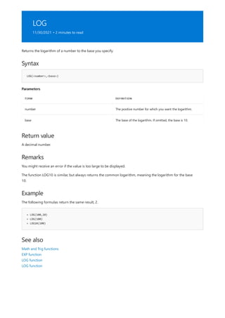 LOG
11/30/2021 • 2 minutes to read
Syntax
LOG(<number>,<base>)
Parameters
TERM DEFINITION
number The positive number for which you want the logarithm.
base The base of the logarithm. If omitted, the base is 10.
Return value
Remarks
Example
= LOG(100,10)
= LOG(100)
= LOG10(100)
See also
Returns the logarithm of a number to the base you specify.
A decimal number.
You might receive an error if the value is too large to be displayed.
The function LOG10 is similar, but always returns the common logarithm, meaning the logarithm for the base
10.
The following formulas return the same result, 2.
Math and Trig functions
EXP function
LOG function
LOG function
 
