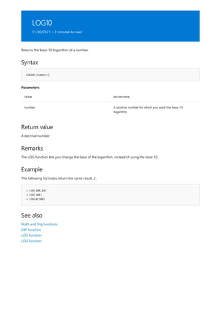 LOG10
11/30/2021 • 2 minutes to read
Syntax
LOG10(<number>)
Parameters
TERM DEFINITION
number A positive number for which you want the base-10
logarithm.
Return value
Remarks
Example
= LOG(100,10)
= LOG(100)
= LOG10(100)
See also
Returns the base-10 logarithm of a number.
A decimal number.
The LOG function lets you change the base of the logarithm, instead of using the base 10.
The following formulas return the same result, 2:
Math and Trig functions
EXP function
LOG function
LOG function
 