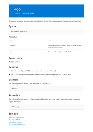 MOD
11/30/2021 • 2 minutes to read
Syntax
MOD(<number>, <divisor>)
Parameters
TERM DEFINITION
number The number for which you want to find the remainder after
the division is performed.
divisor The number by which you want to divide.
Return value
Remarks
Example 1
= MOD(3,2)
Example 2
= MOD(-3,-2)
See also
Returns the remainder after a number is divided by a divisor. The result always has the same sign as the divisor.
A whole number.
If the divisor is 0 (zero), MOD returns an error. You cannot divide by 0.
The MOD function can be expressed in terms of the INT function: MOD(n, d) = n - d*INT(n/d)
The following formula returns 1, the remainder of 3 divided by 2.
The following formula returns -1, the remainder of 3 divided by 2. Note that the sign is always the same as the
sign of the divisor.
Math and Trig functions
ROUND function
ROUNDUP function
ROUNDDOWN function
 