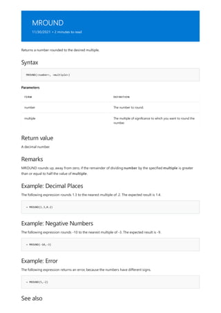 MROUND
11/30/2021 • 2 minutes to read
Syntax
MROUND(<number>, <multiple>)
Parameters
TERM DEFINITION
number The number to round.
multiple The multiple of significance to which you want to round the
number.
Return value
Remarks
Example: Decimal Places
= MROUND(1.3,0.2)
Example: Negative Numbers
= MROUND(-10,-3)
Example: Error
= MROUND(5,-2)
See also
Returns a number rounded to the desired multiple.
A decimal number.
MROUND rounds up, away from zero, if the remainder of dividing number by the specified multiple is greater
than or equal to half the value of multiple.
The following expression rounds 1.3 to the nearest multiple of .2. The expected result is 1.4.
The following expression rounds -10 to the nearest multiple of -3. The expected result is -9.
The following expression returns an error, because the numbers have different signs.
 