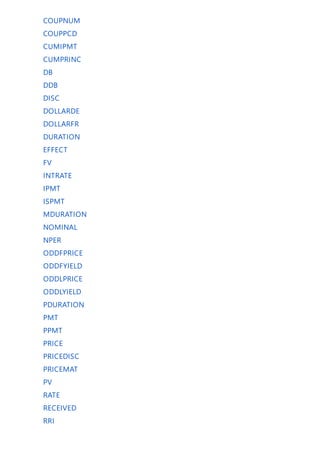 COUPNUM
COUPPCD
CUMIPMT
CUMPRINC
DB
DDB
DISC
DOLLARDE
DOLLARFR
DURATION
EFFECT
FV
INTRATE
IPMT
ISPMT
MDURATION
NOMINAL
NPER
ODDFPRICE
ODDFYIELD
ODDLPRICE
ODDLYIELD
PDURATION
PMT
PPMT
PRICE
PRICEDISC
PRICEMAT
PV
RATE
RECEIVED
RRI
 
