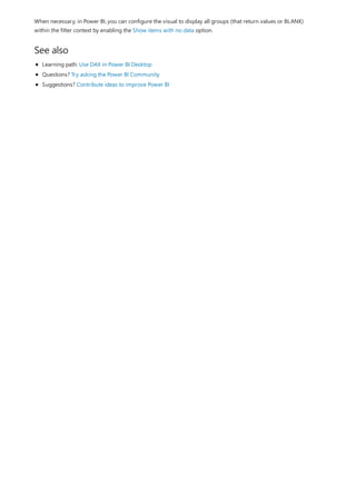 See also
When necessary, in Power BI, you can configure the visual to display all groups (that return values or BLANK)
within the filter context by enabling the Show items with no data option.
Learning path: Use DAX in Power BI Desktop
Questions? Try asking the Power BI Community
Suggestions? Contribute ideas to improve Power BI
 
