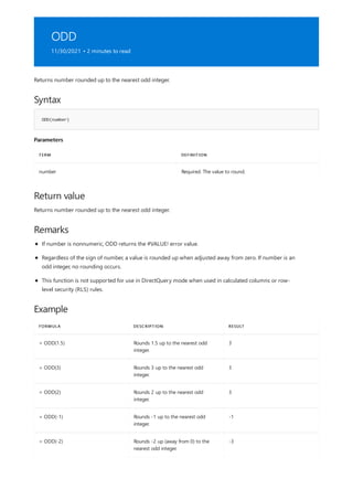 ODD
11/30/2021 • 2 minutes to read
Syntax
ODD(number)
Parameters
TERM DEFINITION
number Required. The value to round.
Return value
Remarks
Example
FORMULA DESCRIPTION RESULT
= ODD(1.5) Rounds 1.5 up to the nearest odd
integer.
3
= ODD(3) Rounds 3 up to the nearest odd
integer.
3
= ODD(2) Rounds 2 up to the nearest odd
integer.
3
= ODD(-1) Rounds -1 up to the nearest odd
integer.
-1
= ODD(-2) Rounds -2 up (away from 0) to the
nearest odd integer.
-3
Returns number rounded up to the nearest odd integer.
Returns number rounded up to the nearest odd integer.
If number is nonnumeric, ODD returns the #VALUE! error value.
Regardless of the sign of number, a value is rounded up when adjusted away from zero. If number is an
odd integer, no rounding occurs.
This function is not supported for use in DirectQuery mode when used in calculated columns or row-
level security (RLS) rules.
 