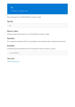PI
11/30/2021 • 2 minutes to read
Syntax
PI()
Return value
Remarks
Example
= PI()*([Radius]*2)
See also
Returns the value of Pi, 3.14159265358979, accurate to 15 digits.
A decimal number with the value of Pi, 3.14159265358979, accurate to 15 digits.
Pi is a mathematical constant. In DAX, Pi is represented as a real number accurate to 15 digits, the same as Excel.
The following formula calculates the area of a circle given the radius in the column, [Radius] .
Math and Trig functions
 