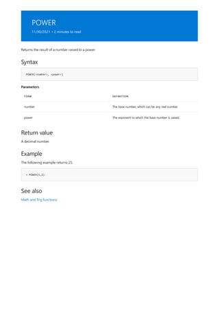 POWER
11/30/2021 • 2 minutes to read
Syntax
POWER(<number>, <power>)
Parameters
TERM DEFINITION
number The base number, which can be any real number.
power The exponent to which the base number is raised.
Return value
Example
= POWER(5,2)
See also
Returns the result of a number raised to a power.
A decimal number.
The following example returns 25.
Math and Trig functions
 
