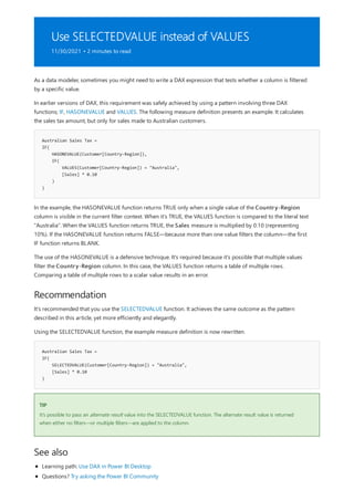 Use SELECTEDVALUE instead of VALUES
11/30/2021 • 2 minutes to read
Australian Sales Tax =
IF(
HASONEVALUE(Customer[Country-Region]),
IF(
VALUES(Customer[Country-Region]) = "Australia",
[Sales] * 0.10
)
)
Recommendation
Australian Sales Tax =
IF(
SELECTEDVALUE(Customer[Country-Region]) = "Australia",
[Sales] * 0.10
)
TIP
See also
As a data modeler, sometimes you might need to write a DAX expression that tests whether a column is filtered
by a specific value.
In earlier versions of DAX, this requirement was safely achieved by using a pattern involving three DAX
functions; IF, HASONEVALUE and VALUES. The following measure definition presents an example. It calculates
the sales tax amount, but only for sales made to Australian customers.
In the example, the HASONEVALUE function returns TRUE only when a single value of the Country-Region
column is visible in the current filter context. When it's TRUE, the VALUES function is compared to the literal text
"Australia". When the VALUES function returns TRUE, the Sales measure is multiplied by 0.10 (representing
10%). If the HASONEVALUE function returns FALSE—because more than one value filters the column—the first
IF function returns BLANK.
The use of the HASONEVALUE is a defensive technique. It's required because it's possible that multiple values
filter the Country-Region column. In this case, the VALUES function returns a table of multiple rows.
Comparing a table of multiple rows to a scalar value results in an error.
It's recommended that you use the SELECTEDVALUE function. It achieves the same outcome as the pattern
described in this article, yet more efficiently and elegantly.
Using the SELECTEDVALUE function, the example measure definition is now rewritten.
It's possible to pass an alternate result value into the SELECTEDVALUE function. The alternate result value is returned
when either no filters—or multiple filters—are applied to the column.
Learning path: Use DAX in Power BI Desktop
Questions? Try asking the Power BI Community
 